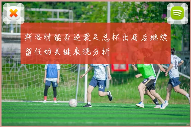 斯洛特能否逆袭足总杯出局后继续留任的关键表现分析