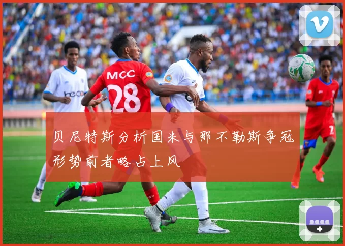 贝尼特斯分析国米与那不勒斯争冠形势前者略占上风