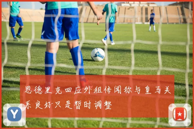 恩德里克回应外租传闻称与皇马关系良好只是暂时调整
