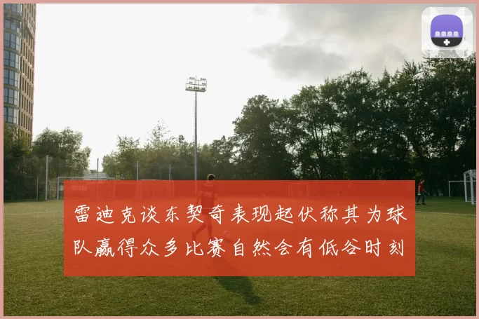 雷迪克谈东契奇表现起伏称其为球队赢得众多比赛自然会有低谷时刻