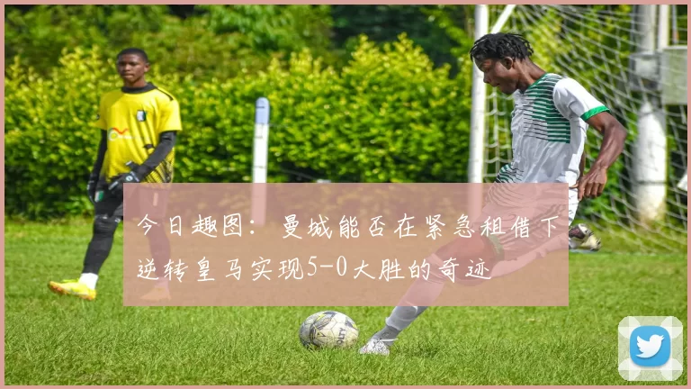 今日趣图：曼城能否在紧急租借下逆转皇马实现5-0大胜的奇迹