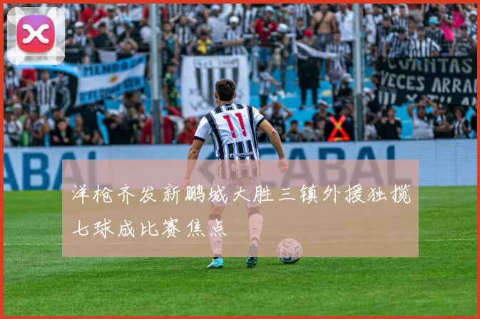 洋枪齐发新鹏城大胜三镇外援独揽七球成比赛焦点