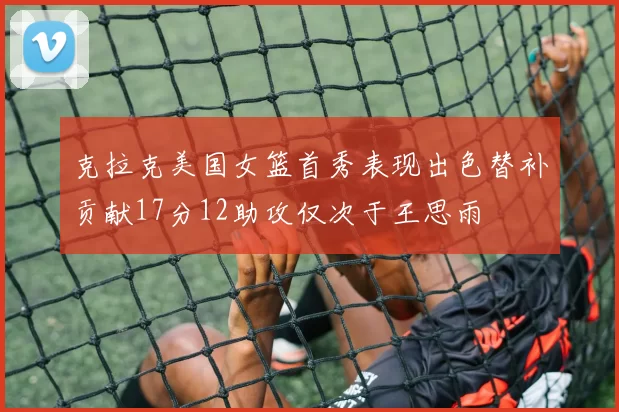 克拉克美国女篮首秀表现出色替补贡献17分12助攻仅次于王思雨