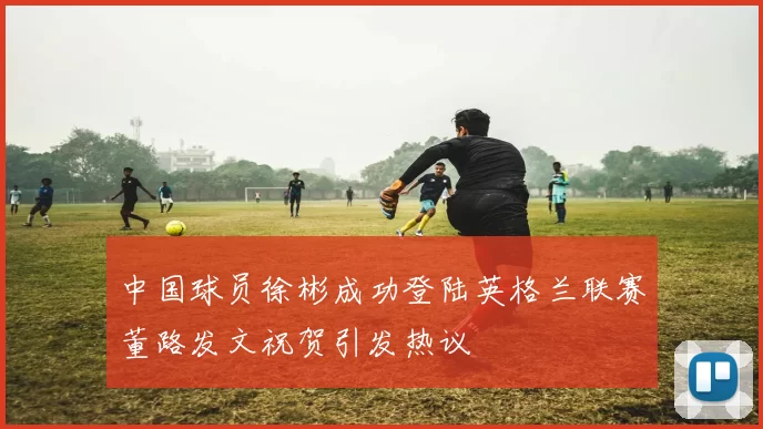 中国球员徐彬成功登陆英格兰联赛董路发文祝贺引发热议