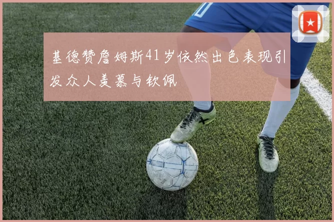 基德赞詹姆斯41岁依然出色表现引发众人羡慕与钦佩