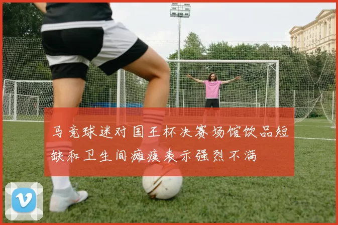 马竞球迷对国王杯决赛场馆饮品短缺和卫生间瘫痪表示强烈不满