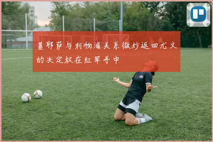 基耶萨与利物浦关系微妙返回尤文的决定权在红军手中