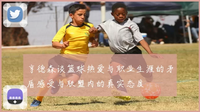 亨德森谈篮球热爱与职业生涯的矛盾感受与联盟内的真实态度