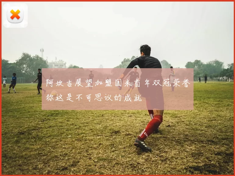 阿坎吉展望加盟国米首年双冠荣誉称这是不可思议的成就